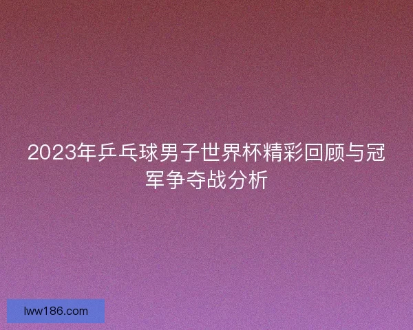 2023年乒乓球男子世界杯精彩回顾与冠军争夺战分析