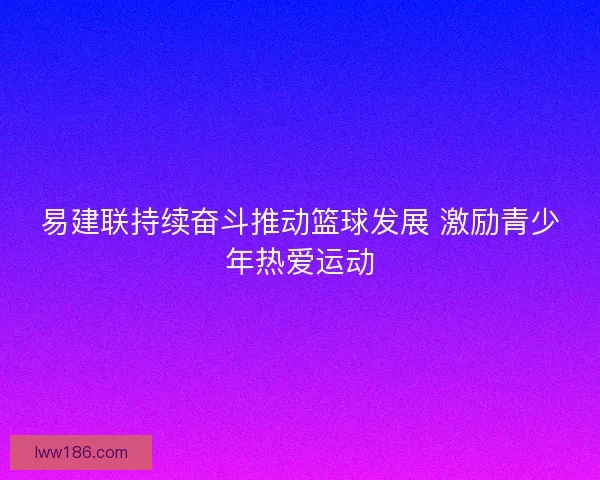 易建联持续奋斗推动篮球发展 激励青少年热爱运动